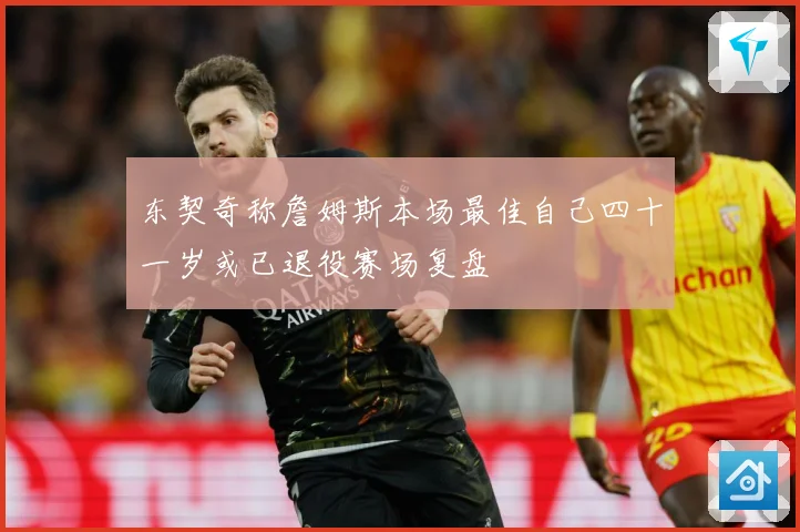 东契奇称詹姆斯本场最佳自己四十一岁或已退役赛场复盘