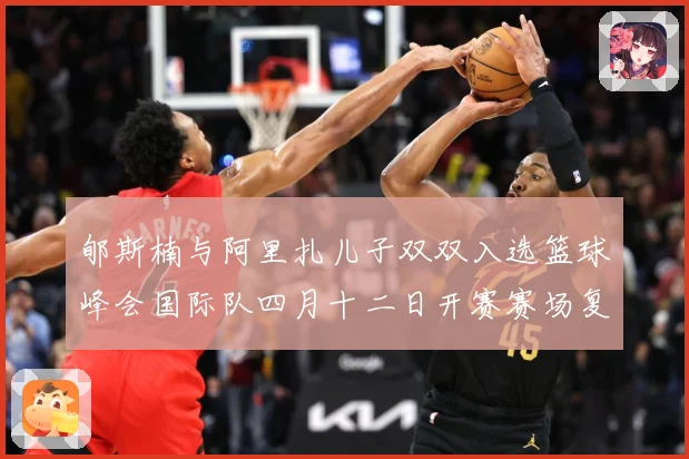 郇斯楠与阿里扎儿子双双入选篮球峰会国际队四月十二日开赛赛场复盘