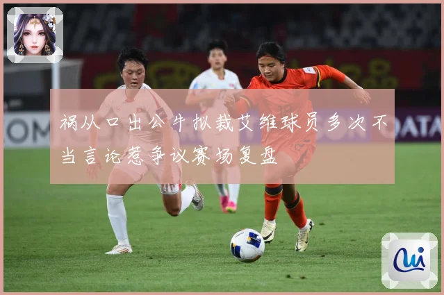 祸从口出公牛拟裁艾维球员多次不当言论惹争议赛场复盘